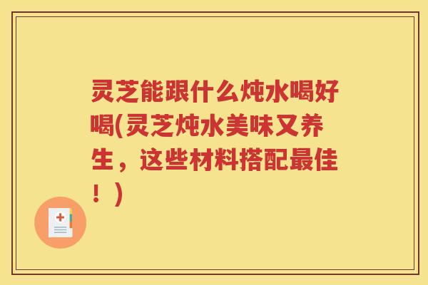 灵芝能跟什么炖水喝好喝(灵芝炖水美味又养生，这些材料搭配最佳！)