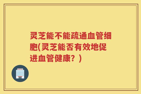 灵芝能不能疏通血管细胞(灵芝能否有效地促进血管健康？)