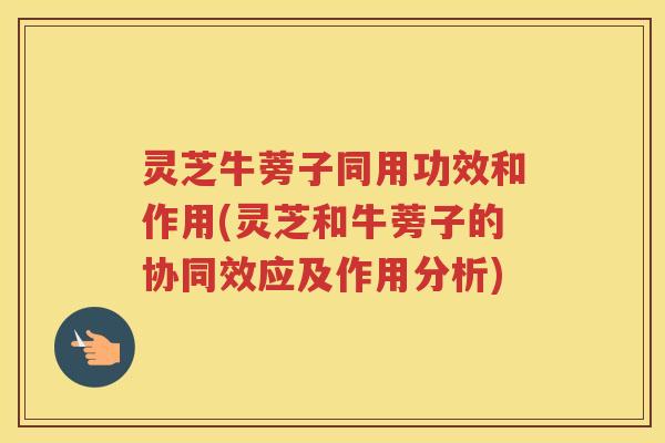 灵芝牛蒡子同用功效和作用(灵芝和牛蒡子的协同效应及作用分析)