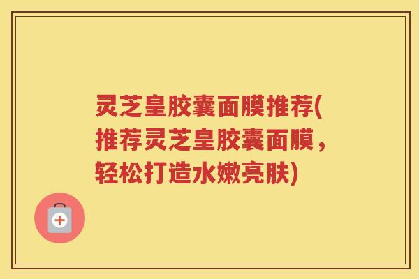 灵芝皇胶囊面膜推荐(推荐灵芝皇胶囊面膜，轻松打造水嫩亮肤)