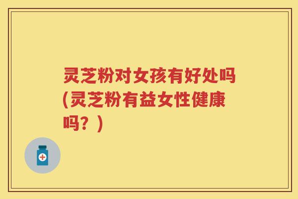 灵芝粉对女孩有好处吗(灵芝粉有益女性健康吗？)