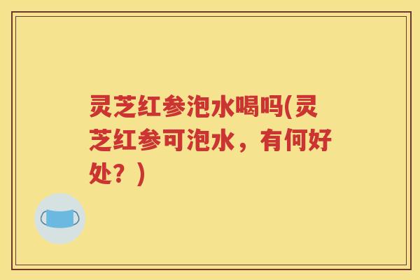 灵芝红参泡水喝吗(灵芝红参可泡水，有何好处？)