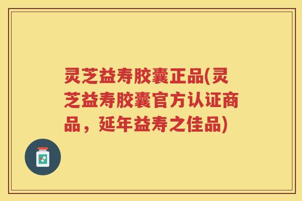 灵芝益寿胶囊正品(灵芝益寿胶囊官方认证商品，延年益寿之佳品)