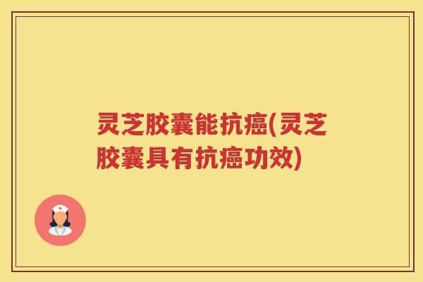 灵芝胶囊能抗癌(灵芝胶囊具有抗癌功效)