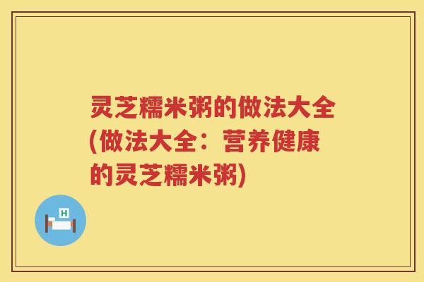 灵芝糯米粥的做法大全(做法大全：营养健康的灵芝糯米粥)