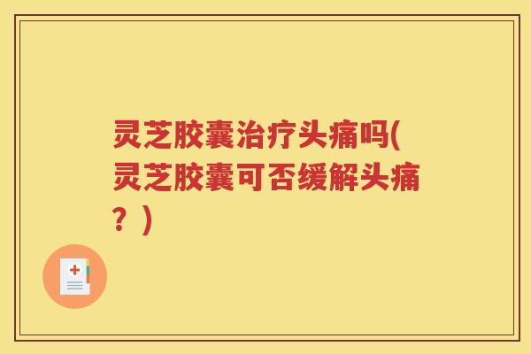 灵芝胶囊治疗头痛吗(灵芝胶囊可否缓解头痛？)