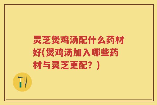 灵芝煲鸡汤配什么药材好(煲鸡汤加入哪些药材与灵芝更配?) 灵芝煲鸡汤配什么药材好(煲鸡汤加入哪些药材与灵芝更配?)