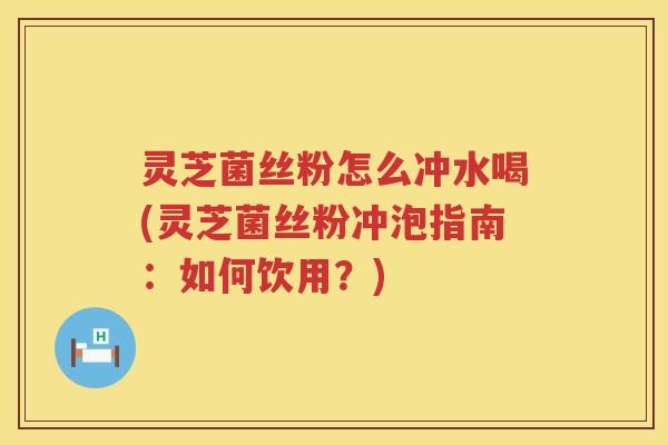 灵芝菌丝粉怎么冲水喝(灵芝菌丝粉冲泡指南：如何饮用？)