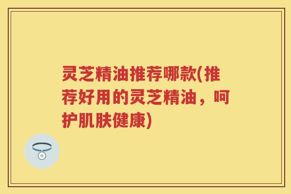 灵芝精油推荐哪款(推荐好用的灵芝精油，呵护肌肤健康)