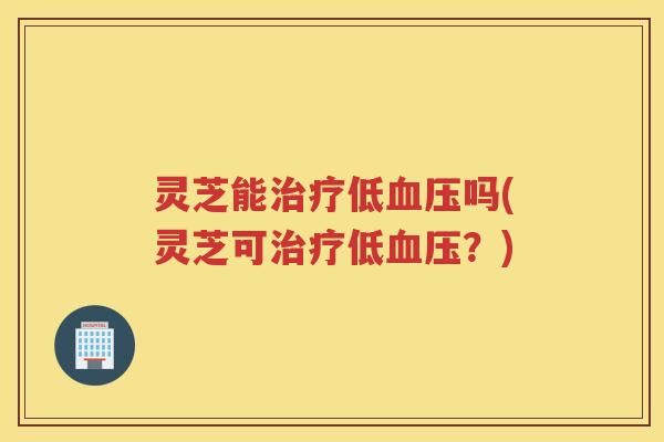 灵芝能治疗低血压吗(灵芝可治疗低血压？)