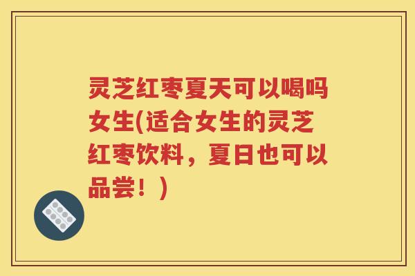 灵芝红枣夏天可以喝吗女生(适合女生的灵芝红枣饮料，夏日也可以品尝！)