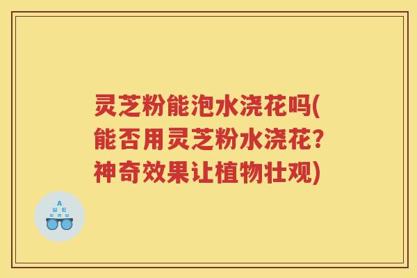 灵芝粉能泡水浇花吗(能否用灵芝粉水浇花？神奇效果让植物壮观)