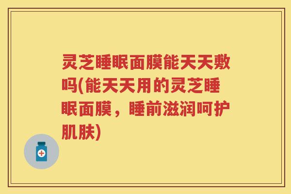 灵芝面膜能天天敷吗(能天天用的灵芝面膜,睡前滋润呵护) 灵芝面膜能天天敷吗(能天天用的灵芝面膜,睡前滋润呵护)
