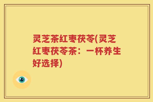 灵芝茶红枣茯苓(灵芝红枣茯苓茶：一杯养生好选择)
