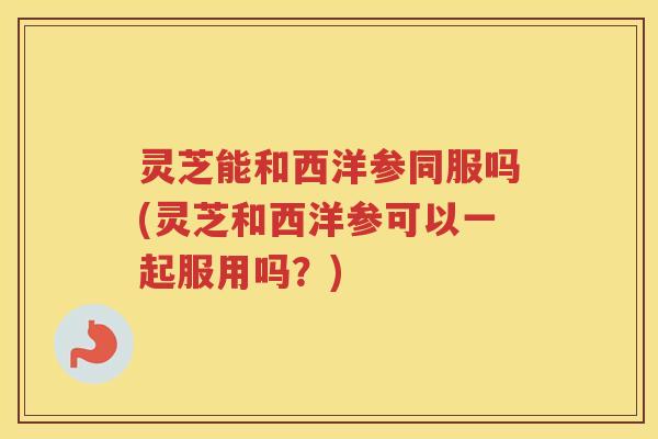 灵芝能和西洋参同服吗(灵芝和西洋参可以一起服用吗？)