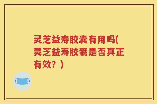 灵芝益寿胶囊有用吗(灵芝益寿胶囊是否真正有效？)