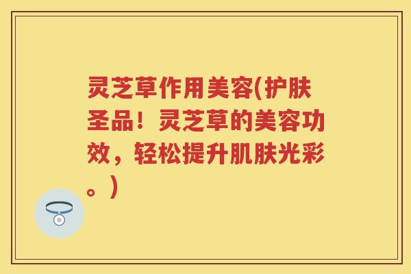灵芝草作用美容(护肤圣品！灵芝草的美容功效，轻松提升肌肤光彩。)