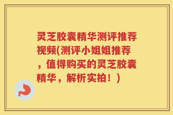 灵芝胶囊精华测评推荐视频(测评小姐姐推荐，值得购买的灵芝胶囊精华，解析实拍！)