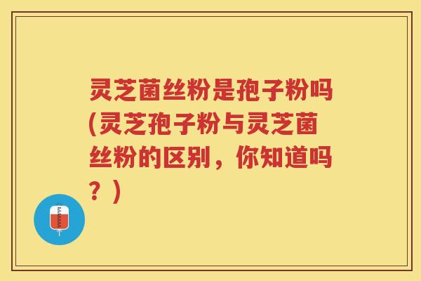 灵芝菌丝粉是孢子粉吗(灵芝孢子粉与灵芝菌丝粉的区别，你知道吗？)