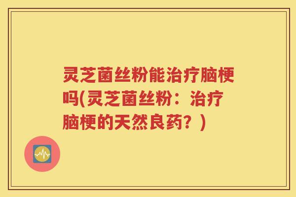 灵芝菌丝粉能治疗脑梗吗(灵芝菌丝粉：治疗脑梗的天然良药？)