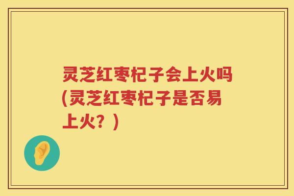 灵芝红枣杞子会上火吗(灵芝红枣杞子是否易上火？)
