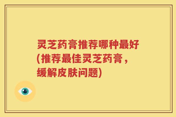 灵芝药膏推荐哪种最好(推荐最佳灵芝药膏，缓解皮肤问题)