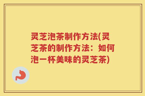 灵芝泡茶制作方法(灵芝茶的制作方法：如何泡一杯美味的灵芝茶)