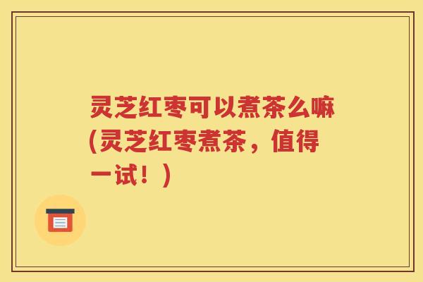 灵芝红枣可以煮茶么嘛(灵芝红枣煮茶，值得一试！)