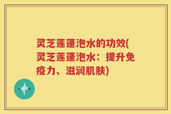 灵芝莲蓬泡水的功效(灵芝莲蓬泡水：提升免疫力、滋润肌肤)