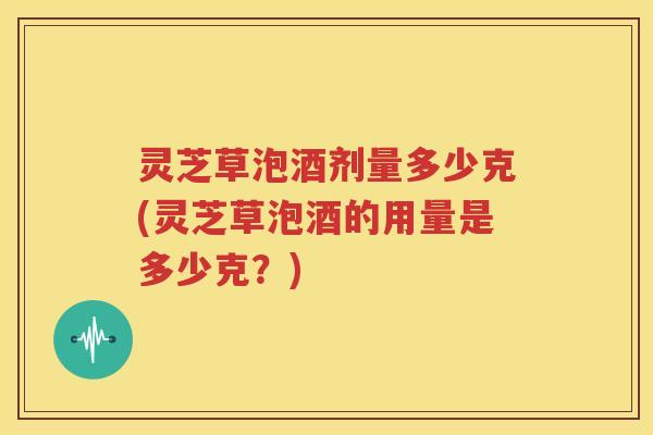 灵芝草泡酒剂量多少克(灵芝草泡酒的用量是多少克？)