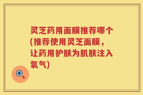 灵芝药用面膜推荐哪个(推荐使用灵芝面膜,让药用护肤为注入氧气) 灵芝药用面膜推荐哪个(推荐使用灵芝面膜,让药用护肤为注入氧气)