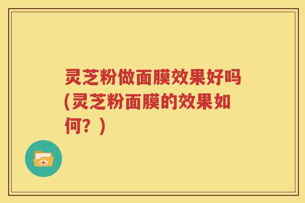 灵芝粉做面膜效果好吗(灵芝粉面膜的效果如何？)