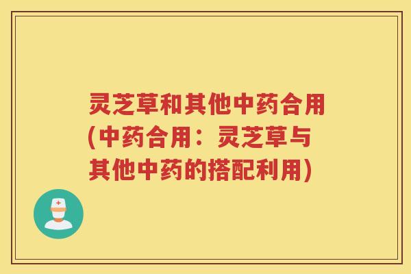灵芝草和其他中药合用(中药合用：灵芝草与其他中药的搭配利用)