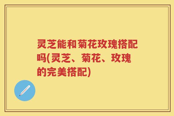 灵芝能和菊花玫瑰搭配吗(灵芝、菊花、玫瑰的完美搭配)