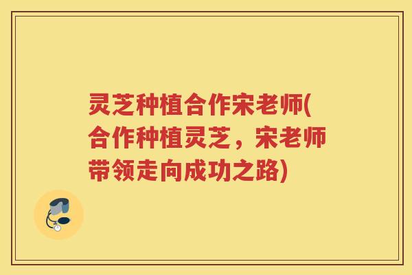 灵芝种植合作宋老师(合作种植灵芝，宋老师带领走向成功之路)