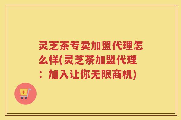 灵芝茶专卖加盟代理怎么样(灵芝茶加盟代理：加入让你无限商机)