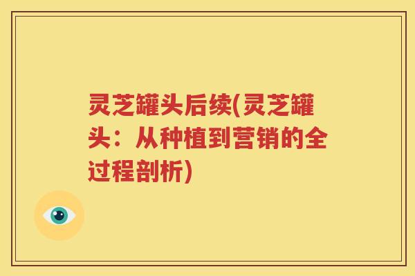 灵芝罐头后续(灵芝罐头：从种植到营销的全过程剖析)
