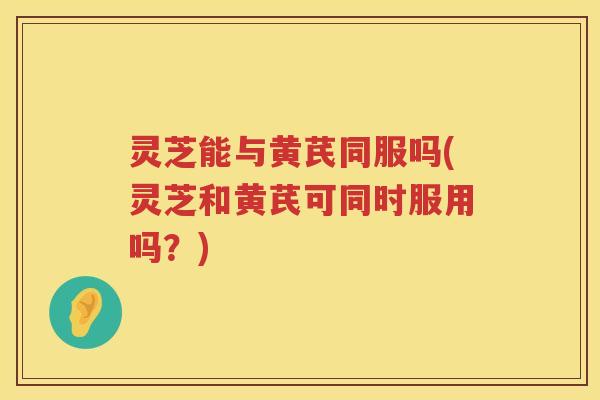 灵芝能与黄芪同服吗(灵芝和黄芪可同时服用吗?) 灵芝能与黄芪同服吗(灵芝和黄芪可同时服用吗?)