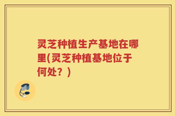 灵芝种植生产基地在哪里(灵芝种植基地位于何处？)