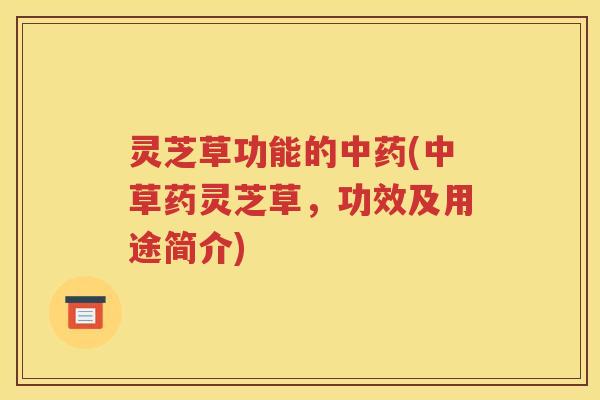 灵芝草功能的中药(中草药灵芝草，功效及用途简介)
