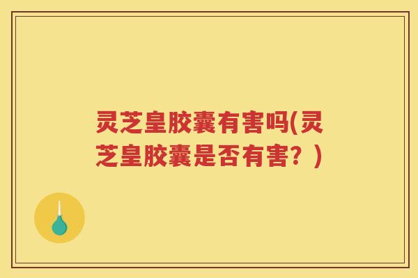 灵芝皇胶囊有害吗(灵芝皇胶囊是否有害？)