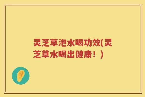 灵芝草泡水喝功效(灵芝草水喝出健康!) 灵芝草泡水喝功效(灵芝草水喝出健康!)