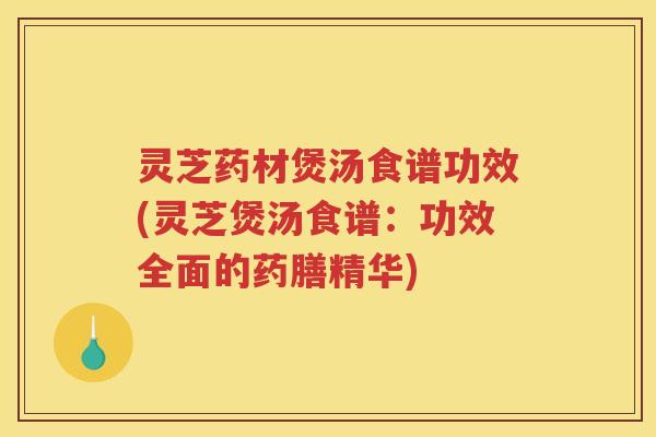 灵芝药材煲汤食谱功效(灵芝煲汤食谱：功效全面的药膳精华)