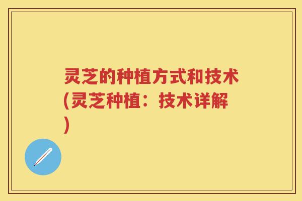 灵芝的种植方式和技术(灵芝种植：技术详解)