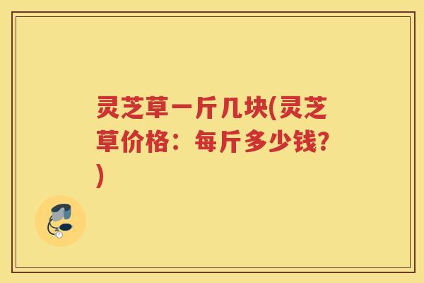 灵芝草一斤几块(灵芝草价格：每斤多少钱？)