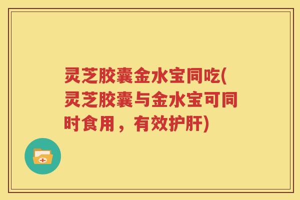 灵芝胶囊金水宝同吃(灵芝胶囊与金水宝可同时食用，有效护肝)