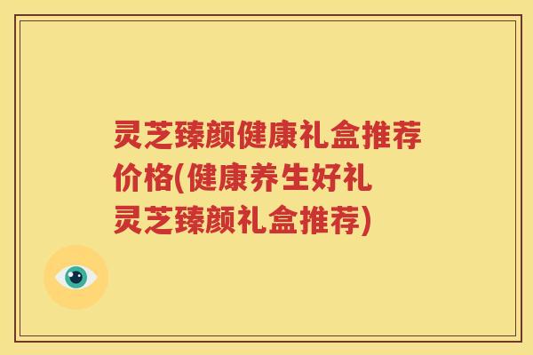 灵芝臻颜健康礼盒推荐价格(健康养生好礼 灵芝臻颜礼盒推荐)