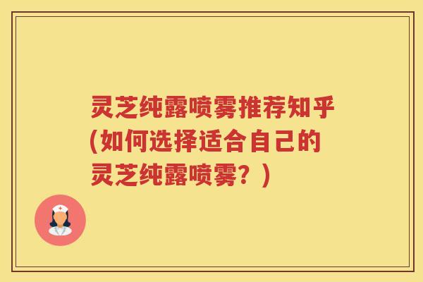 灵芝纯露喷雾推荐知乎(如何选择适合自己的灵芝纯露喷雾？)