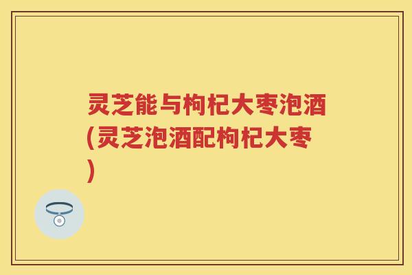 灵芝能与枸杞大枣泡酒(灵芝泡酒配枸杞大枣)