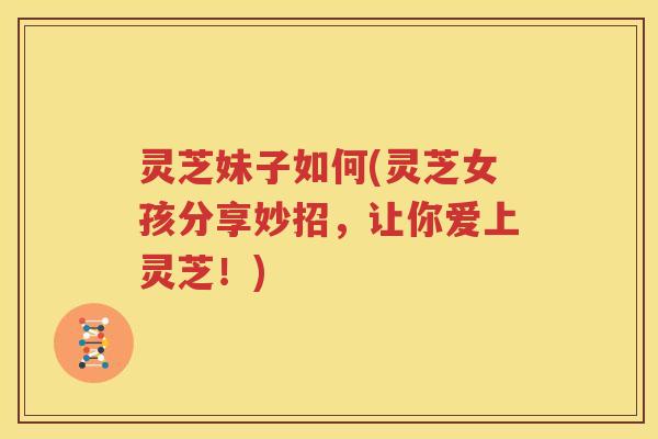 灵芝妹子如何(灵芝女孩分享妙招，让你爱上灵芝！)